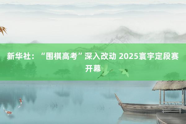 新华社：“围棋高考”深入改动 2025寰宇定段赛开幕