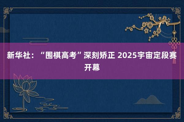 新华社：“围棋高考”深刻矫正 2025宇宙定段赛开幕
