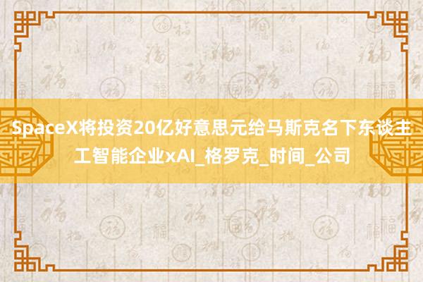 SpaceX将投资20亿好意思元给马斯克名下东谈主工智能企业xAI_格罗克_时间_公司