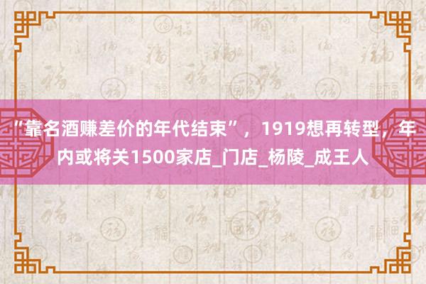 “靠名酒赚差价的年代结束”，1919想再转型，年内或将关1500家店_门店_杨陵_成王人