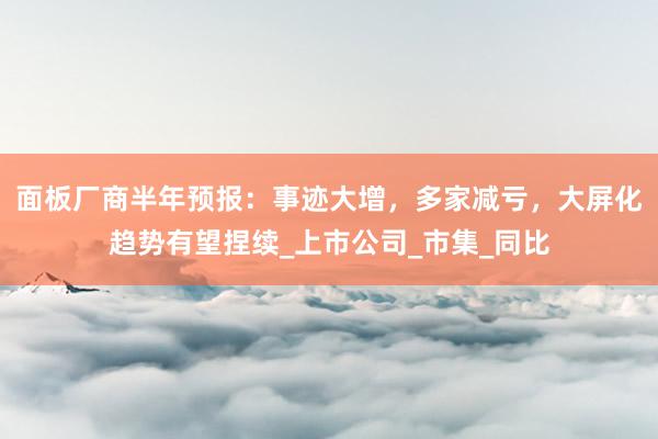 面板厂商半年预报：事迹大增，多家减亏，大屏化趋势有望捏续_上市公司_市集_同比