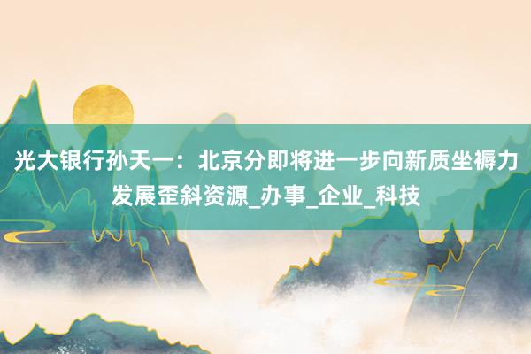 光大银行孙天一：北京分即将进一步向新质坐褥力发展歪斜资源_办事_企业_科技