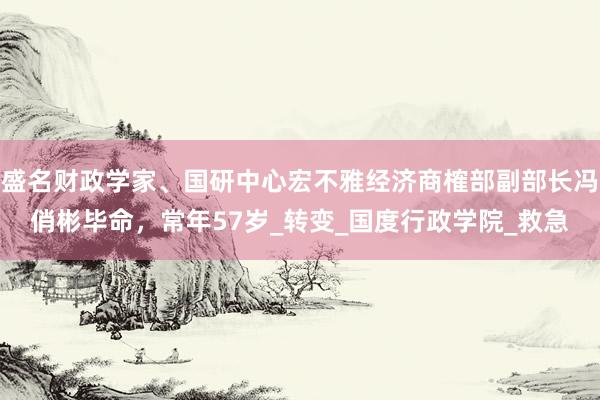 盛名财政学家、国研中心宏不雅经济商榷部副部长冯俏彬毕命，常年57岁_转变_国度行政学院_救急