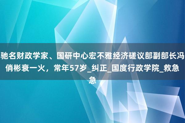 驰名财政学家、国研中心宏不雅经济磋议部副部长冯俏彬衰一火，常年57岁_纠正_国度行政学院_救急