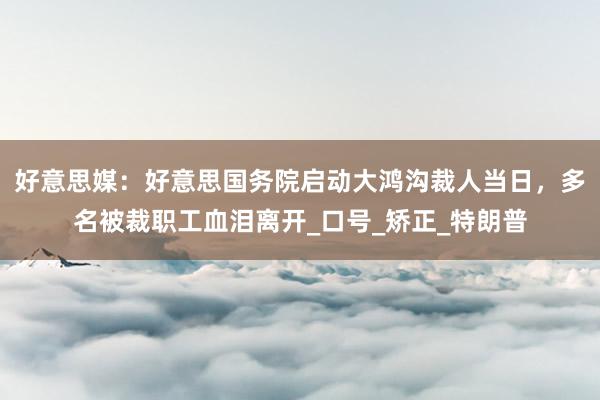 好意思媒：好意思国务院启动大鸿沟裁人当日，多名被裁职工血泪离开_口号_矫正_特朗普