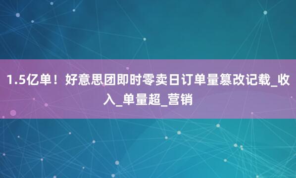 1.5亿单！好意思团即时零卖日订单量篡改记载_收入_单量超_营销