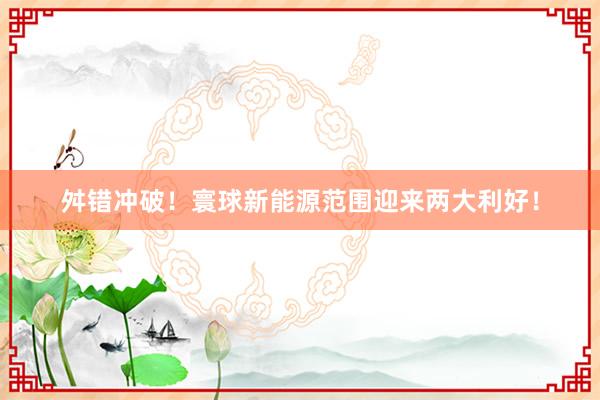 舛错冲破！寰球新能源范围迎来两大利好！