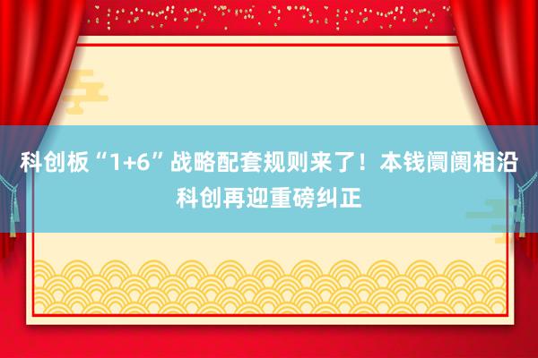 科创板“1+6”战略配套规则来了！本钱阛阓相沿科创再迎重磅纠正