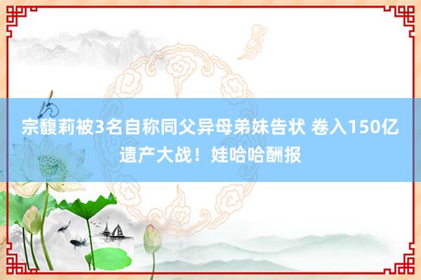 宗馥莉被3名自称同父异母弟妹告状 卷入150亿遗产大战！娃哈哈酬报