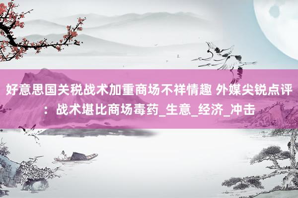 好意思国关税战术加重商场不祥情趣 外媒尖锐点评：战术堪比商场毒药_生意_经济_冲击