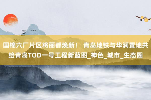 国棉六厂片区将丽都焕新！ 青岛地铁与华润置地共绘青岛TOD一号工程新蓝图_神色_城市_生态圈