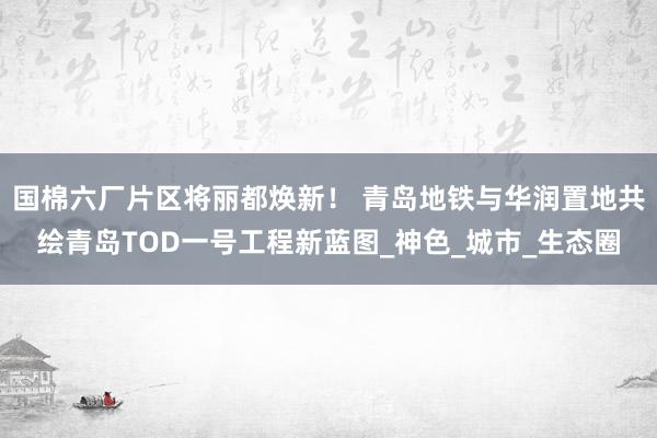 国棉六厂片区将丽都焕新！ 青岛地铁与华润置地共绘青岛TOD一号工程新蓝图_神色_城市_生态圈