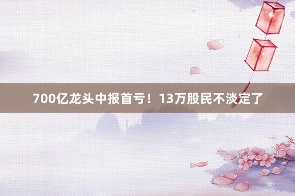 700亿龙头中报首亏！13万股民不淡定了