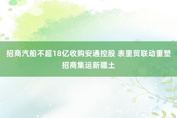 招商汽船不超18亿收购安通控股 表里贸联动重塑招商集运新疆土