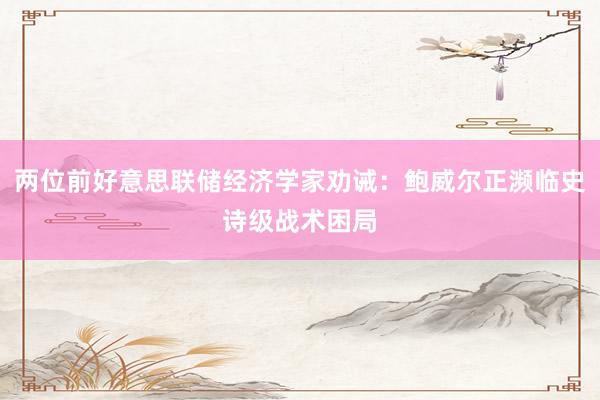 两位前好意思联储经济学家劝诫：鲍威尔正濒临史诗级战术困局