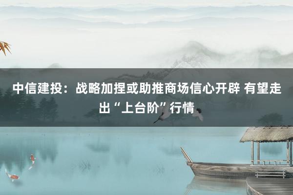中信建投：战略加捏或助推商场信心开辟 有望走出“上台阶”行情