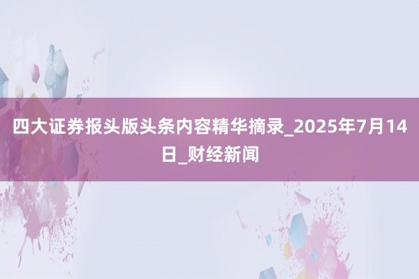 四大证券报头版头条内容精华摘录_2025年7月14日_财经新闻