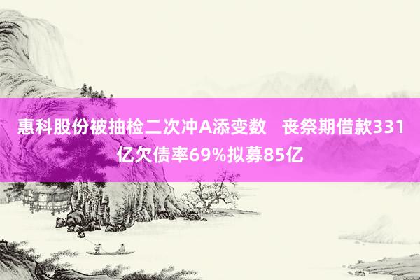 惠科股份被抽检二次冲A添变数   丧祭期借款331亿欠债率69%拟募85亿