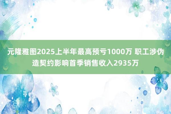 元隆雅图2025上半年最高预亏1000万 职工涉伪造契约影响首季销售收入2935万
