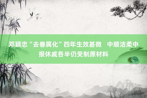 邓颖忠“去眷属化”四年生效甚微   中顺洁柔中报休戚各半仍受制原材料