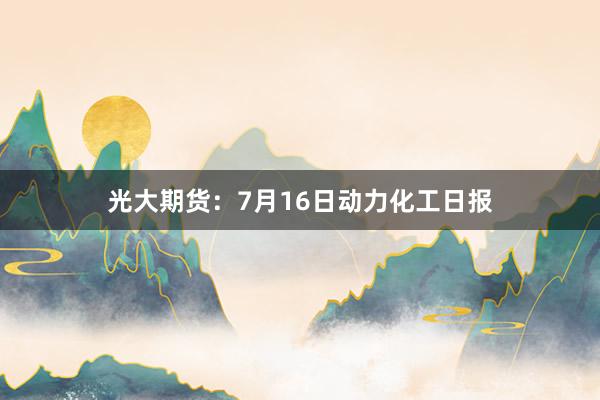 光大期货：7月16日动力化工日报