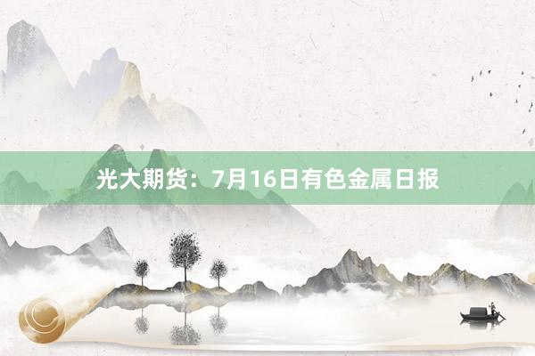 光大期货：7月16日有色金属日报