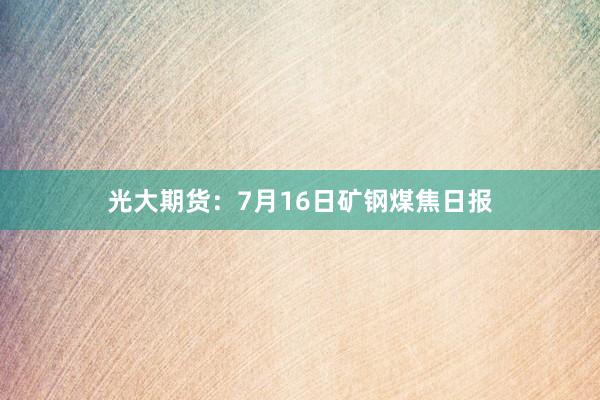 光大期货：7月16日矿钢煤焦日报