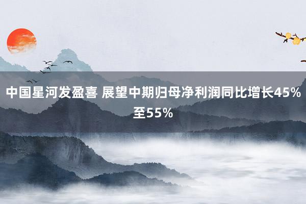 中国星河发盈喜 展望中期归母净利润同比增长45%至55%