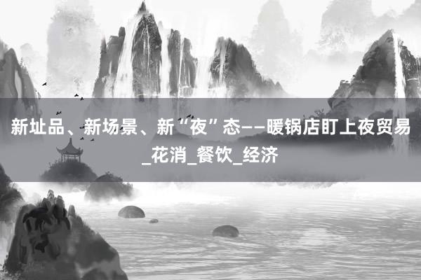 新址品、新场景、新“夜”态——暖锅店盯上夜贸易_花消_餐饮_经济