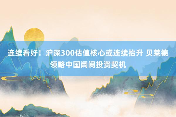 连续看好！沪深300估值核心或连续抬升 贝莱德领略中国阛阓投资契机