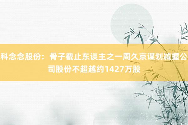 科念念股份：骨子截止东谈主之一周久京谋划减握公司股份不超越约1427万股