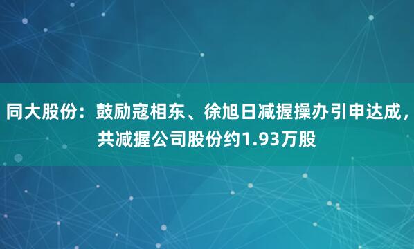 同大股份：鼓励寇相东、徐旭日减握操办引申达成，共减握公司股份约1.93万股