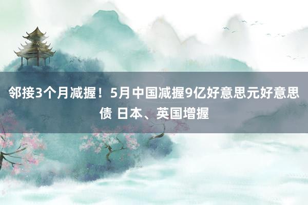 邻接3个月减握！5月中国减握9亿好意思元好意思债 日本、英国增握