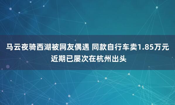 马云夜骑西湖被网友偶遇 同款自行车卖1.85万元 近期已屡次在杭州出头