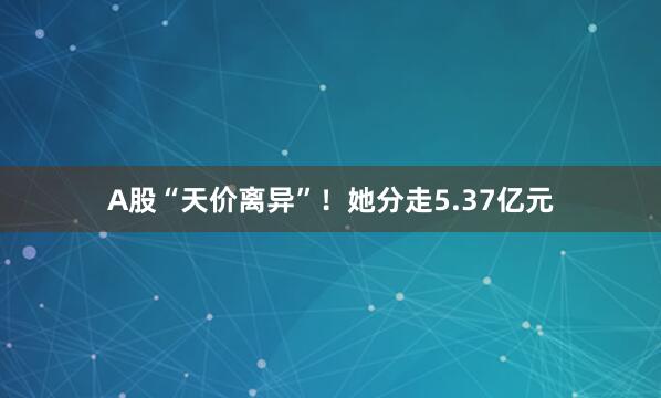 A股“天价离异”！她分走5.37亿元
