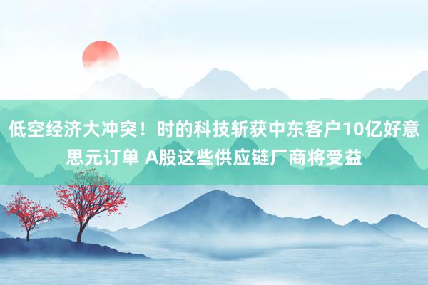 低空经济大冲突！时的科技斩获中东客户10亿好意思元订单 A股这些供应链厂商将受益
