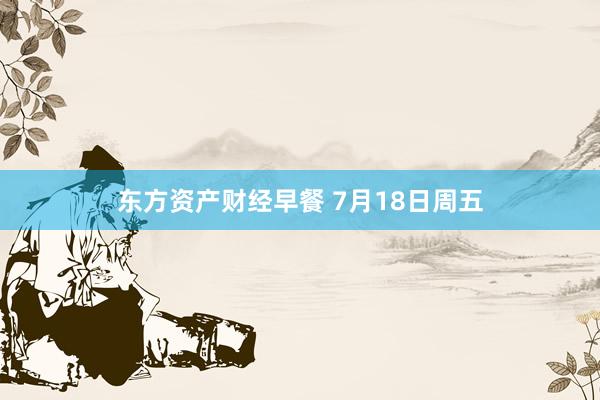 东方资产财经早餐 7月18日周五
