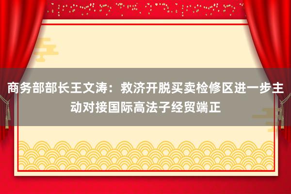 商务部部长王文涛：救济开脱买卖检修区进一步主动对接国际高法子经贸端正