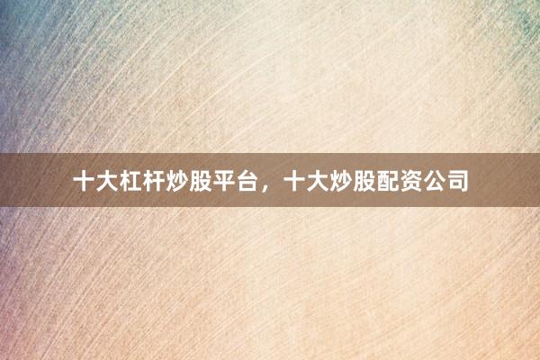 十大杠杆炒股平台，十大炒股配资公司