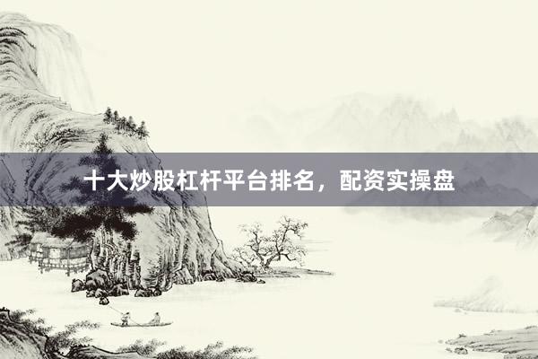 十大炒股杠杆平台排名，配资实操盘