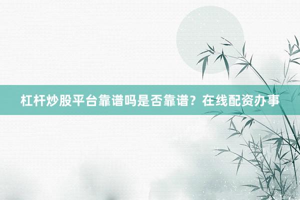 杠杆炒股平台靠谱吗是否靠谱？在线配资办事
