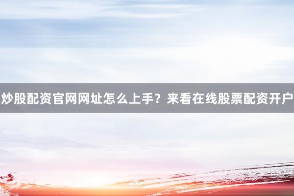 炒股配资官网网址怎么上手？来看在线股票配资开户