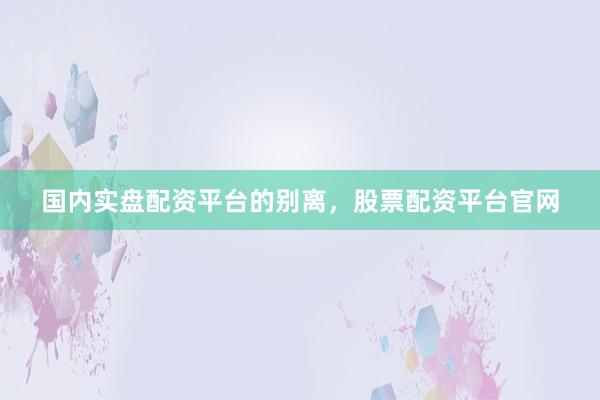国内实盘配资平台的别离，股票配资平台官网