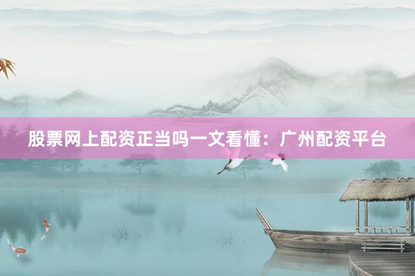 股票网上配资正当吗一文看懂：广州配资平台