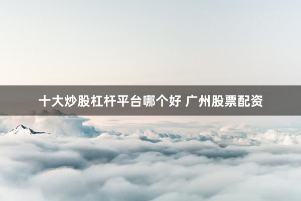 十大炒股杠杆平台哪个好 广州股票配资