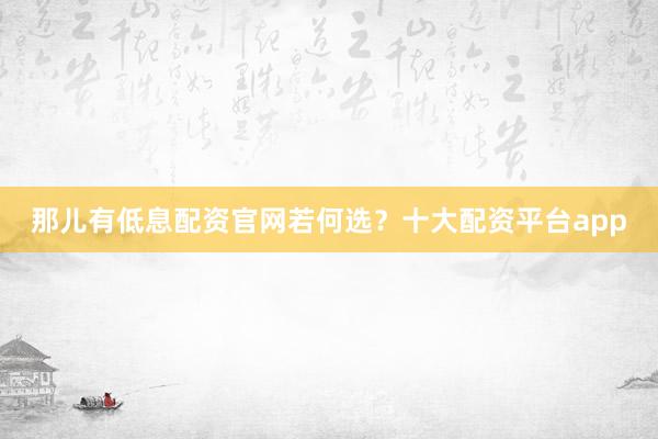 那儿有低息配资官网若何选？十大配资平台app