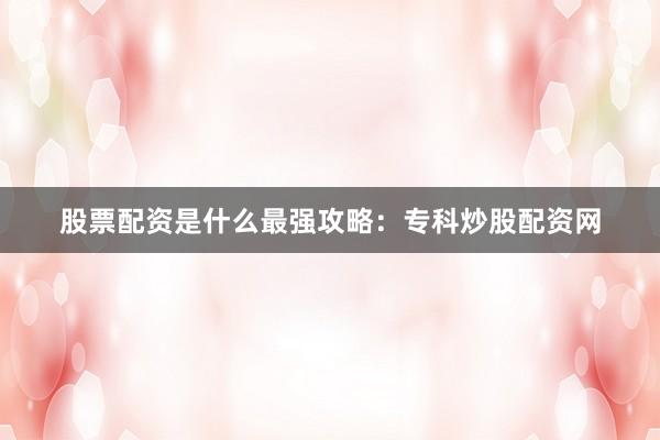 股票配资是什么最强攻略：专科炒股配资网