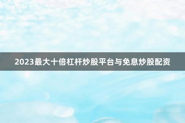 2023最大十倍杠杆炒股平台与免息炒股配资