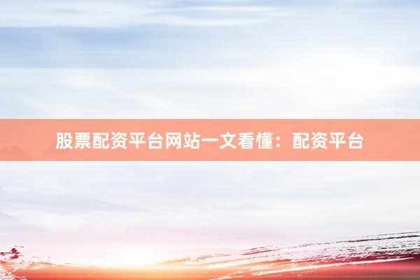 股票配资平台网站一文看懂：配资平台