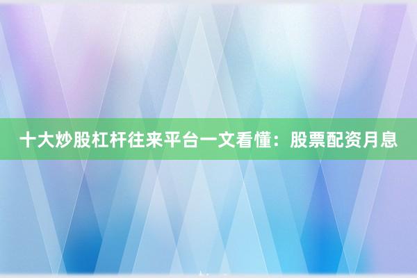十大炒股杠杆往来平台一文看懂：股票配资月息